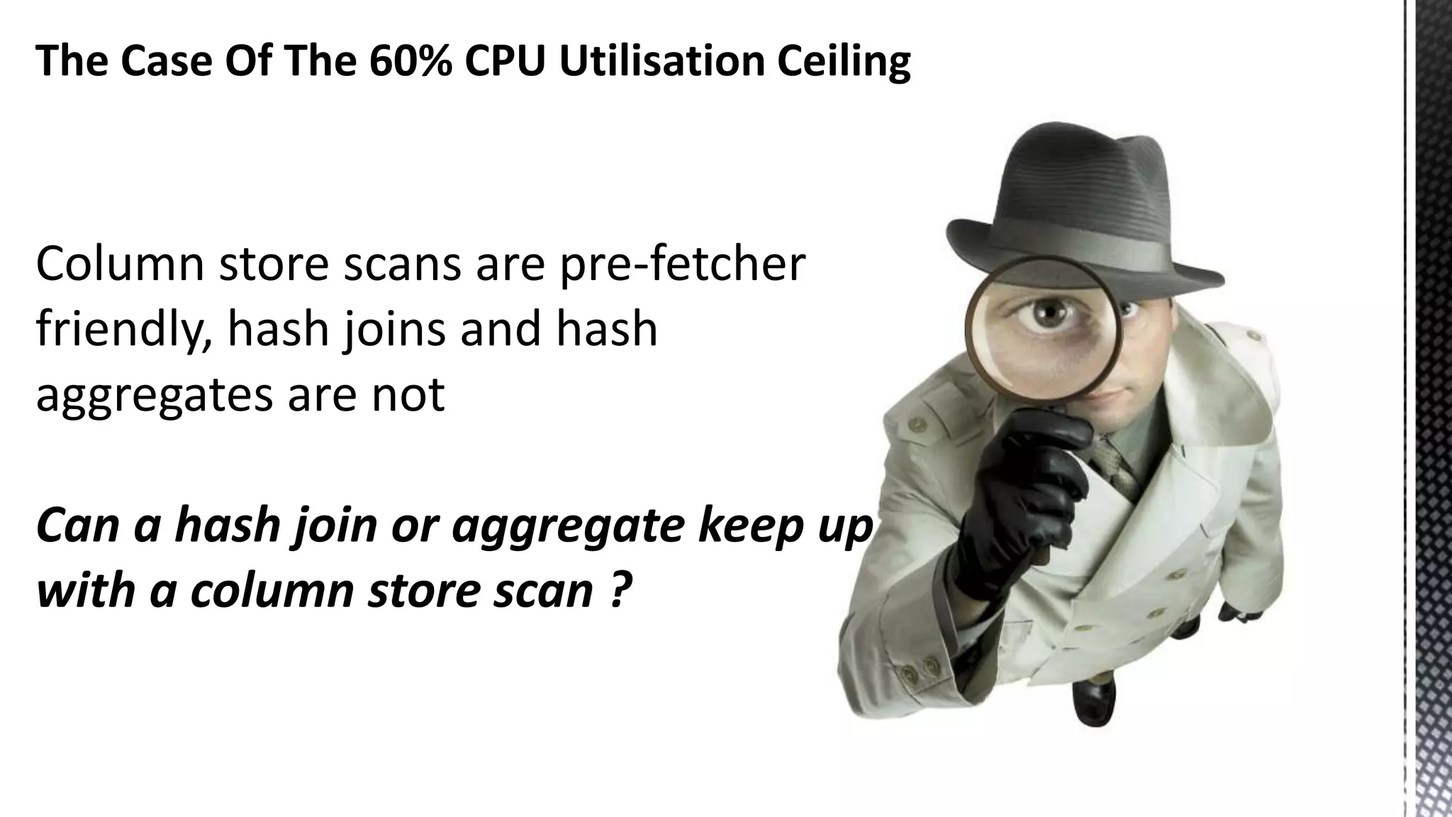 The Case Of The 60% CPU Utilisation Ceiling Column store scans are pre-fetcher friendly, hash joins and hash aggregates are not Can a hash join or aggregate keep up with a column store scan ? 