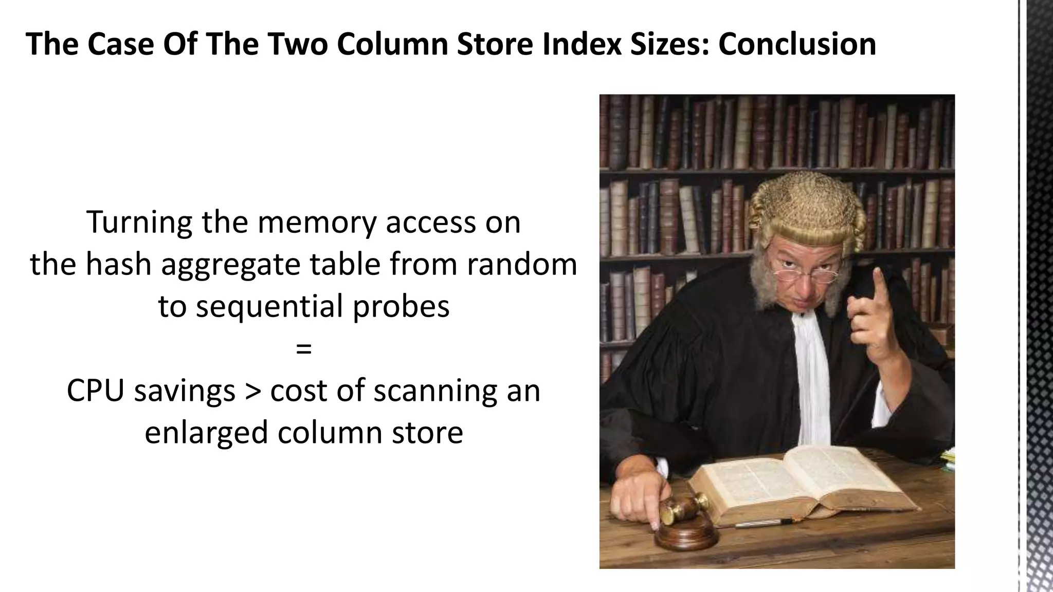 The Case Of The Two Column Store Index Sizes: Conclusion Turning the memory access on the hash aggregate table from random to sequential probes = CPU savings > cost of scanning an enlarged column store 
