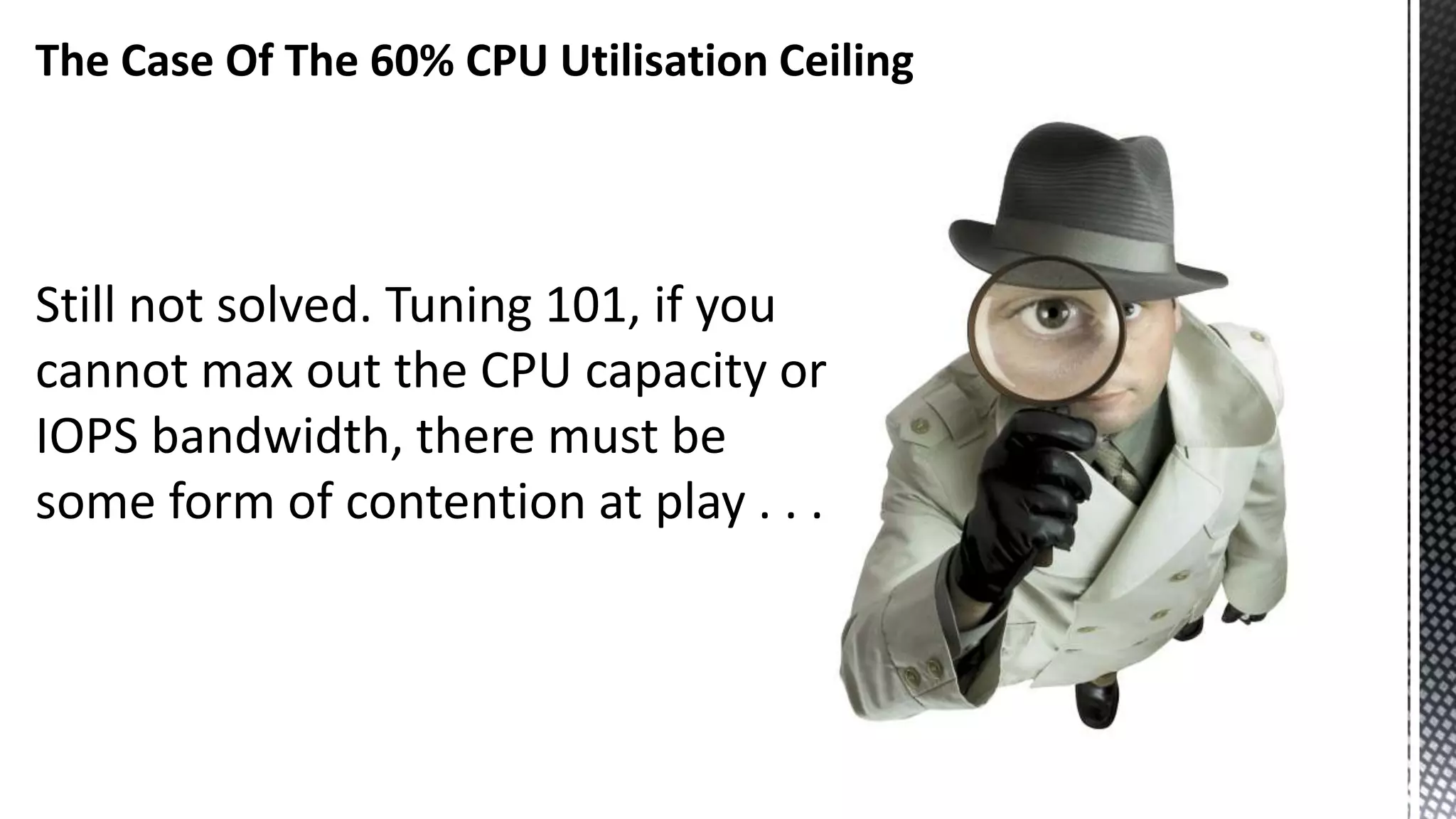 The Case Of The 60% CPU Utilisation Ceiling Still not solved. Tuning 101, if you cannot max out the CPU capacity or IOPS bandwidth, there must be some form of contention at play . . . 