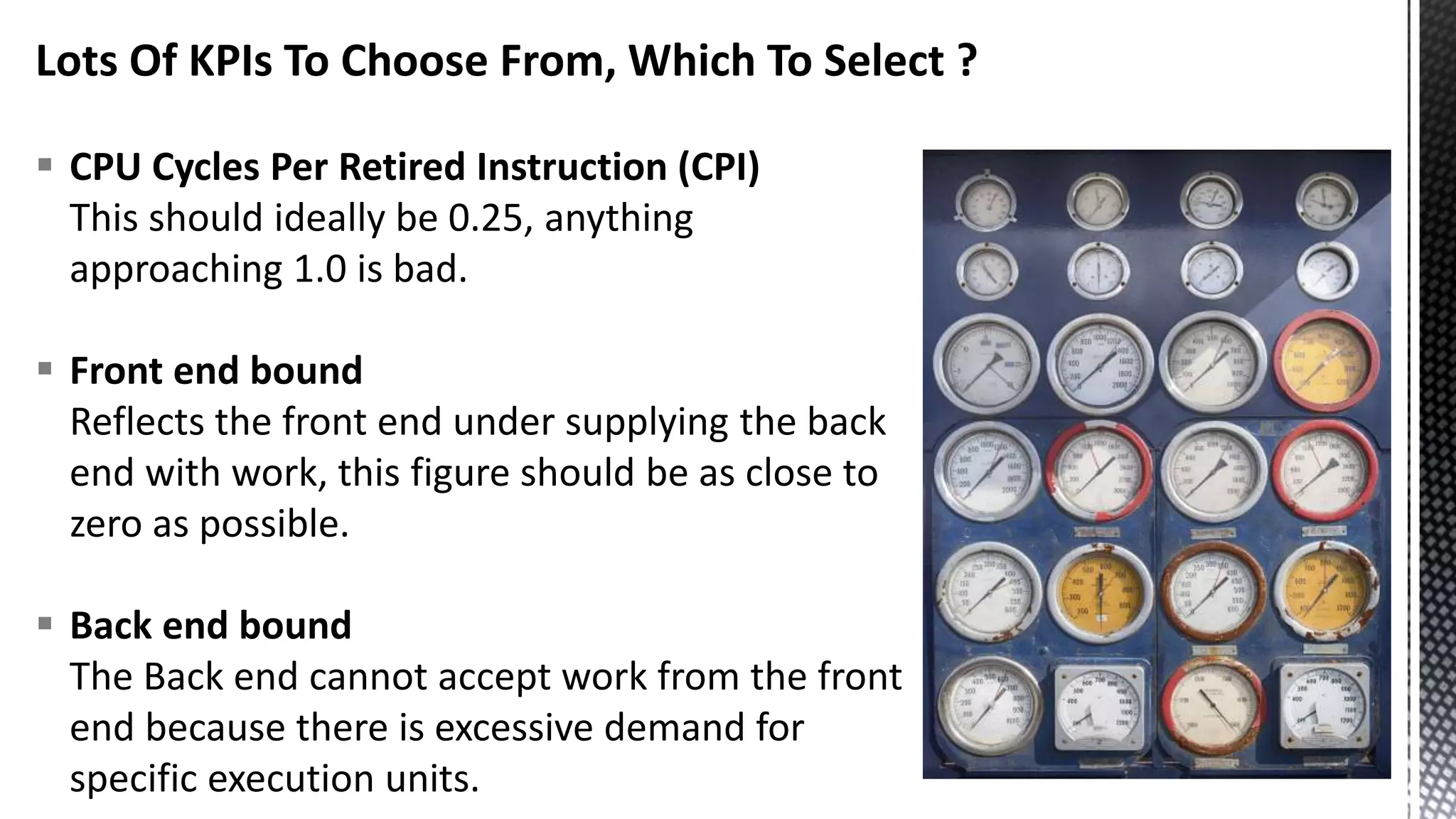Lots Of KPIs To Choose From, Which To Select ?  CPU Cycles Per Retired Instruction (CPI) This should ideally be 0.25, anything approaching 1.0 is bad.  Front end bound Reflects the front end under supplying the back end with work, this figure should be as close to zero as possible.  Back end bound The Back end cannot accept work from the front end because there is excessive demand for specific execution units. 