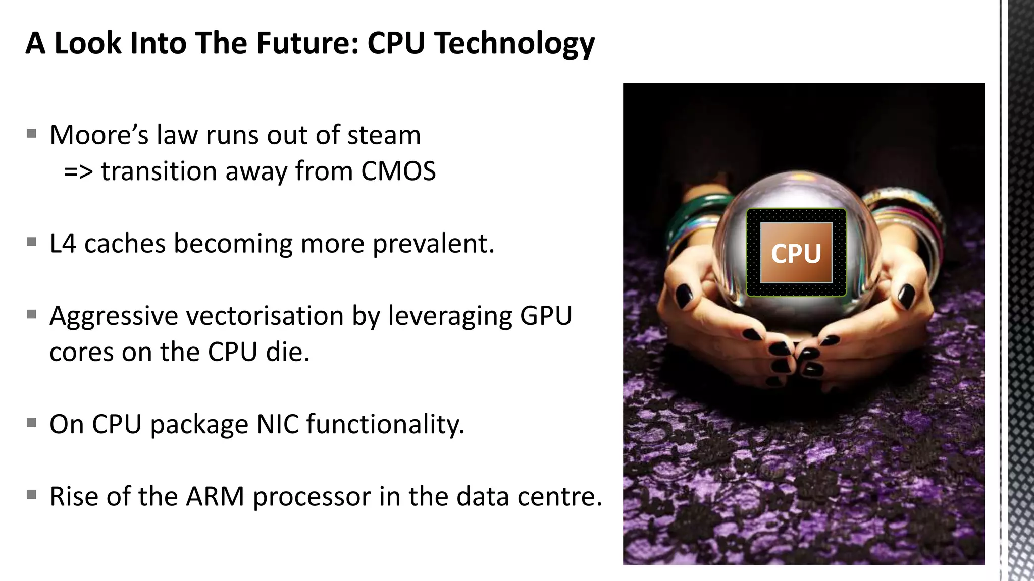 A Look Into The Future: CPU Technology  Moore’s law runs out of steam => transition away from CMOS  L4 caches becoming more prevalent.  Aggressive vectorisation by leveraging GPU cores on the CPU die.  On CPU package NIC functionality.  Rise of the ARM processor in the data centre. CPU 