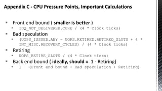  Front end bound ( smaller is better )
 IDQ_NOT_DELIVERED.CORE / (4 * Clock ticks)
 Bad speculation
 (UOPS_ISSUED.ANY – UOPS.RETIRED.RETIRED_SLOTS + 4 *
INT_MISC.RECOVERY_CYCLES) / (4 * Clock ticks)
 Retiring
 UOPS_RETIRE_SLOTS / (4 * Clock ticks)
 Back end bound ( ideally, should = 1 - Retiring)
 1 – (Front end bound + Bad speculation + Retiring)
Appendix C - CPU Pressure Points, Important Calculations
 