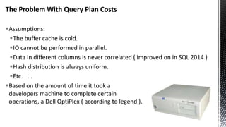 The Problem With Query Plan Costs
Assumptions:
The buffer cache is cold.
IO cannot be performed in parallel.
Data in different columns is never correlated ( improved on in SQL 2014 ).
Hash distribution is always uniform.
Etc. . . .
Based on the amount of time it took a
developers machine to complete certain
operations, a Dell OptiPlex ( according to legend ).
 