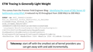 ETW Tracing Is Generally Light Weight
This comes from the Premier Field Engineer Blog: Identifying the cause of SQL Server IO
bottlenecks using XPerf, it reduced my IO throughput from 3300 Mb/s to 300 Mb/s
XPERF -on PROC_THREAD+LOADER+
FLT_IO_INIT+FLT_IO+FLT_FASTIO+FLT_IO_FAILURE+
FILENAME+FILE_IO+FILE_IO_INIT+
DISK_IO+HARD_FAULTS+DPC+
INTERRUPT+CSWITCH+PROFILE+DRIVERS+DISPATCHER
-stackwalk MiniFilterPreOpInit+MiniFilterPostOpInit+
CSWITCH+PROFILE+ThreadCreate+ReadyThread+
DiskReadInit+DiskWriteInit+DiskFlushInit+
FileCreate+FileCleanup+FileClose+FileRead+FileWrite
-BufferSize 1024 -MaxBuffers 1024 -MaxFile 1024 -FileMode Circular
Takeaway: start off with the smallest set of kernel providers you
can get away with and add incrementally.
 