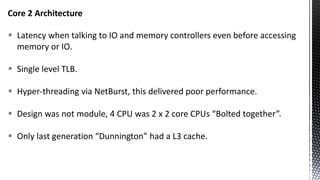 Core 2 Architecture
 Latency when talking to IO and memory controllers even before accessing
memory or IO.
 Single level TLB.
 Hyper-threading via NetBurst, this delivered poor performance.
 Design was not module, 4 CPU was 2 x 2 core CPUs “Bolted together”.
 Only last generation “Dunnington” had a L3 cache.
 