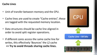 Cache Lines
 Unit of transfer between memory and the CPU.
 Cache lines are used to create “Cache entries”, these
are tagged with the requested memory location.
 Data structures should be cache line aligned in
order to avoid split register operations.
 If different cores access the same cache line for
writes, this effectively ‘Bounces’ the L2 cache
=> Try to avoid threads sharing cache lines.
CPU
Cache Line – 64 bits
 