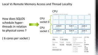 Local Vs Remote Memory Access and Thread Locality
How does SQLOS
schedule hyper-
threads in relation
to physical cores ?
( 6 cores per socket )
CPU
socket 0
CPU
socket 1
Core 0 Core 1 Core 2
Core 3 Core 4 Core 5
 