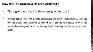  The log writer thread is always assigned to core 0.
 By isolating the rest of the database engine from core 0, the log
writer does not have to contend with so many context switches
when handing off and receiving back the log cache access spin
lock.
How Has This Drop In Spins Been Achieved ?
 
