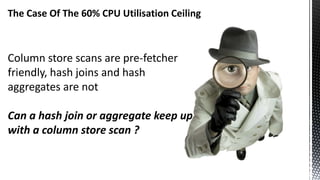 The Case Of The 60% CPU Utilisation Ceiling
Column store scans are pre-fetcher
friendly, hash joins and hash
aggregates are not
Can a hash join or aggregate keep up
with a column store scan ?
 