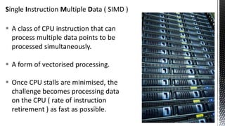 Single Instruction Multiple Data ( SIMD )
 A class of CPU instruction that can
process multiple data points to be
processed simultaneously.
 A form of vectorised processing.
 Once CPU stalls are minimised, the
challenge becomes processing data
on the CPU ( rate of instruction
retirement ) as fast as possible.
 
