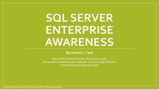 SQL SERVER
ENTERPRISE
AWARENESS
By Hamid J. Fard
Microsoft Certified Master: SQL Server 2008
Microsoft Certified Solutions Master: Charter-Data Platform
CIW Database Design Specialist
Copyrights © 2016 Fard Solutions Sdn Bhd, All rights reserved.
 