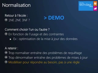 Normalisation

 Retour à l’école :
   1NF, 2NF, 3NF ?
                            > DEMO
 Comment choisir l’un ou l’autre ?
   En fonction de l’usage et des contraintes
     Ex : optimisation de la mise à jour des données



 A retenir :
    Trop normaliser entraîne des problèmes de requêtage
    Trop dénormaliser entraîne des problèmes de mises à jour
    Modéliser pour répondre au besoin, pas à une règle
 