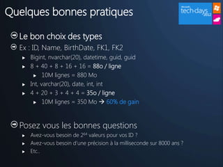 Quelques bonnes pratiques

  Le bon choix des types
  Ex : ID, Name, BirthDate, FK1, FK2
      Bigint, nvarchar(20), datetime, guid, guid
      8 + 40 + 8 + 16 + 16 = 88o / ligne
         10M lignes = 880 Mo

      Int, varchar(20), date, int, int
      4 + 20 + 3 + 4 + 4 = 35o / ligne
         10M lignes = 350 Mo  60% de gain




  Posez vous les bonnes questions
      Avez-vous besoin de 264 valeurs pour vos ID ?
      Avez-vous besoin d’une précision à la milliseconde sur 8000 ans ?
      Etc..
 