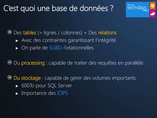 C’est quoi une base de données ?

  Des tables (= lignes / colonnes) + Des relations
    Avec des contraintes garantissant l’intégrité

    On parle de SGBD-Relationnelles



  Du processing : capable de traiter des requêtes en parallèle

  Du stockage : capable de gérer des volumes importants
    600To pour SQL Server

    Importance des IOPS
 