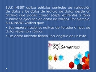 BULK INSERT aplica estrictos controles de validación
de datos y los datos de lectura de datos desde un
archivo que podría causar scripts existentes a fallar
cuando se ejecutan en datos no válidos. Por ejemplo,
BULK INSERT verifica que:
• Las representaciones nativas de flotador o tipos de
datos reales son válidos.
• Los datos Unicode tienen una longitud de un byte.
 