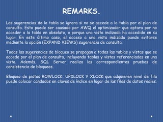 REMARKS.
Las sugerencias de la tabla se ignora si no se accede a la tabla por el plan de
consulta. Esto puede ser causado por AWQ el optimizador que optara por no
acceder a la tabla en absoluto, o porque una vista indizada ha accedido en su
lugar. En este último caso, el acceso a una vista indizada puede evitarse
mediante la opción (EXPAND VIEWS) sugerencia de consulta.

Todas las sugerencias de bloqueo se propagan a todas las tablas y vistas que se
accede por el plan de consulta, incluyendo tablas y vistas referenciadas en una
vista. Además, SQL Server realiza las correspondientes pruebas de
consistencia de bloqueos.

Bloqueo de pistas ROWLOCK, UPDLOCK Y XLOCK que adquieren nivel de fila
puede colocar candados en claves de índice en lugar de las filas de datos reales.
 