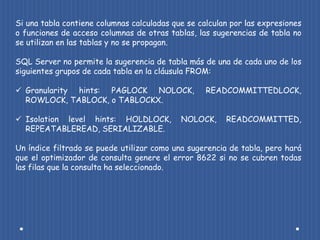 Si una tabla contiene columnas calculadas que se calculan por las expresiones
o funciones de acceso columnas de otras tablas, las sugerencias de tabla no
se utilizan en las tablas y no se propagan.

SQL Server no permite la sugerencia de tabla más de una de cada uno de los
siguientes grupos de cada tabla en la cláusula FROM:

 Granularity hints: PAGLOCK NOLOCK,               READCOMMITTEDLOCK,
  ROWLOCK, TABLOCK, o TABLOCKX.

 Isolation level hints: HOLDLOCK,          NOLOCK,     READCOMMITTED,
  REPEATABLEREAD, SERIALIZABLE.

Un índice filtrado se puede utilizar como una sugerencia de tabla, pero hará
que el optimizador de consulta genere el error 8622 si no se cubren todas
las filas que la consulta ha seleccionado.
 