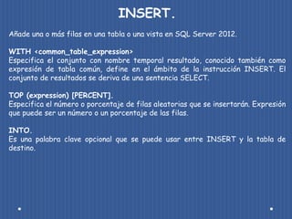 INSERT.
Añade una o más filas en una tabla o una vista en SQL Server 2012.

WITH <common_table_expression>
Especifica el conjunto con nombre temporal resultado, conocido también como
expresión de tabla común, define en el ámbito de la instrucción INSERT. El
conjunto de resultados se deriva de una sentencia SELECT.

TOP (expression) [PERCENT].
Especifica el número o porcentaje de filas aleatorias que se insertarán. Expresión
que puede ser un número o un porcentaje de las filas.

INTO.
Es una palabra clave opcional que se puede usar entre INSERT y la tabla de
destino.
 