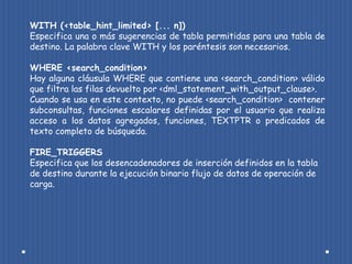 WITH (<table_hint_limited> [... n])
Especifica una o más sugerencias de tabla permitidas para una tabla de
destino. La palabra clave WITH y los paréntesis son necesarios.

WHERE <search_condition>
Hay alguna cláusula WHERE que contiene una <search_condition> válido
que filtra las filas devuelto por <dml_statement_with_output_clause>.
Cuando se usa en este contexto, no puede <search_condition> contener
subconsultas, funciones escalares definidas por el usuario que realiza
acceso a los datos agregados, funciones, TEXTPTR o predicados de
texto completo de búsqueda.

FIRE_TRIGGERS
Especifica que los desencadenadores de inserción definidos en la tabla
de destino durante la ejecución binario flujo de datos de operación de
carga.
 
