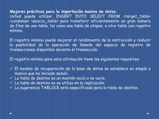 Mejores prácticas para la importación masiva de datos.
Usted puede utilizar INSERT INTO SELECT FROM <target_table>
<columnas> <source_table> para transferir eficientemente un gran número
de filas de una tabla, tal como una tabla de etapas, a otro tabla con registro
mínimo.

El registro mínimo puede mejorar el rendimiento de la instrucción y reducir
la posibilidad de la operación de llenado del espacio de registro de
transacciones disponible durante el transacción.

El registro mínimo para esta afirmación tiene los siguientes requisitos:

 El modelo de recuperación de la base de datos se establece en simple o
  masivo que ha iniciado sesión.
 La tabla de destino es un montón vacío o no vacío.
 La tabla de destino no se utiliza en la replicación.
 La sugerencia TABLOCK está especificada para la tabla de destino.
 