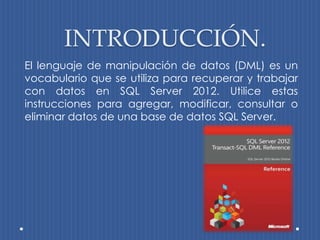 INTRODUCCIÓN.
El lenguaje de manipulación de datos (DML) es un
vocabulario que se utiliza para recuperar y trabajar
con datos en SQL Server 2012. Utilice estas
instrucciones para agregar, modificar, consultar o
eliminar datos de una base de datos SQL Server.
 