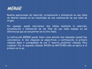 MERGE
Realiza operaciones de inserción, actualización o eliminación en una tabla
de destino basado en los resultados de una combinación de una tabla de
origen.

Por ejemplo, puede sincronizar dos tablas mediante la inserción,
actualización o eliminación de las filas de una tabla basada en las
diferencias que se encuentran en la otra tabla.

La instrucción MERGE puede tener como máximo dos cláusulas cuando hay
coincidencia. Si dos cláusulas se especifican, a continuación, la primera
cláusula debe ir acompañada de una Y <search_condition> cláusula. Para
cualquier fila, la segunda cláusula WHEN es MATCHED sólo se aplica si el
primero no lo es.
 