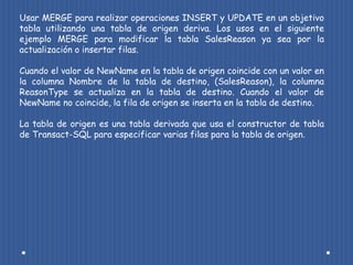 Usar MERGE para realizar operaciones INSERT y UPDATE en un objetivo
tabla utilizando una tabla de origen deriva. Los usos en el siguiente
ejemplo MERGE para modificar la tabla SalesReason ya sea por la
actualización o insertar filas.

Cuando el valor de NewName en la tabla de origen coincide con un valor en
la columna Nombre de la tabla de destino, (SalesReason), la columna
ReasonType se actualiza en la tabla de destino. Cuando el valor de
NewName no coincide, la fila de origen se inserta en la tabla de destino.

La tabla de origen es una tabla derivada que usa el constructor de tabla
de Transact-SQL para especificar varias filas para la tabla de origen.
 