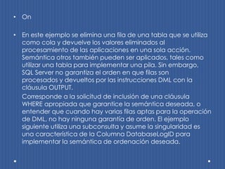 • On

• En este ejemplo se elimina una fila de una tabla que se utiliza
  como cola y devuelve los valores eliminados al
  procesamiento de las aplicaciones en una sola acción.
  Semántica otros también pueden ser aplicados, tales como
  utilizar una tabla para implementar una pila. Sin embargo,
  SQL Server no garantiza el orden en que filas son
  procesados ​y devueltos por las instrucciones DML con la
  cláusula OUTPUT.
  Corresponde a la solicitud de inclusión de una cláusula
  WHERE apropiada que garantice la semántica deseada, o
  entender que cuando hay varias filas aptas para la operación
  de DML, no hay ninguna garantía de orden. El ejemplo
  siguiente utiliza una subconsulta y asume la singularidad es
  una característica de la Columna DatabaseLogID para
  implementar la semántica de ordenación deseada.
 