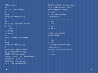 USE tempdb;                         PRINT '@MyTableVar, after delete'
GO                                  SELECT * FROM @MyTableVar;
CREATE TABLE dbo.table1             DROP TABLE dbo.table1;
(                                   --Results
id INT,                             --table1, before delete
employee VARCHAR(32)                --id employee
)                                   ------------- ------------------------------
go                                  --1 Fred
INSERT INTO dbo.table1 VALUES       --2 Tom
(1, 'Fred')                         --3 Sally
,(2, 'Tom')                         --4 Alice
,(3, 'Sally')                       --
,(4, 'Alice');                      --table1, after delete
GO                                  --id employee
DECLARE @MyTableVar TABLE           ------------- ------------------------------
(                                   --1 Fred
id INT,                             --3 Sally
employee VARCHAR(32)                --@MyTableVar, after delete
);                                  --id employee
PRINT 'table1, before delete'       ------------- ------------------------------
SELECT * FROM dbo.table1;           --2 Tom
DELETE FROM dbo.table1              --4 Alice
OUTPUT DELETED.* INTO @MyTableVar
WHERE id = 4 OR id = 2;
PRINT 'table1, after delete'
SELECT * FROM dbo.table1;
 