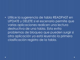 • Utilice la sugerencia de tabla READPAST en
  UPDATE y DELETE si el escenario permite que
  varias aplicaciones realicen una lectura
  destructiva de una tabla. Esta evita
  problemas de bloqueo que pueden surgir si
  otra aplicación ya está leyendo la primera
  clasificación registro de la tabla.
 