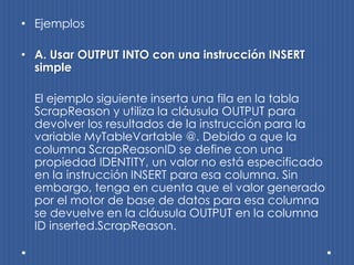 • Ejemplos

• A. Usar OUTPUT INTO con una instrucción INSERT
  simple

  El ejemplo siguiente inserta una fila en la tabla
  ScrapReason y utiliza la cláusula OUTPUT para
  devolver los resultados de la instrucción para la
  variable MyTableVartable @. Debido a que la
  columna ScrapReasonID se define con una
  propiedad IDENTITY, un valor no está especificado
  en la instrucción INSERT para esa columna. Sin
  embargo, tenga en cuenta que el valor generado
  por el motor de base de datos para esa columna
  se devuelve en la cláusula OUTPUT en la columna
  ID inserted.ScrapReason.
 