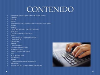 CONTENIDO
•   Lenguaje de manipulación de datos (DML)
•   GRANEL
•   DELETE
•   FROM
•   Sugerencias de combinación, consulta y de tabla
•   INSERT
•   MERGE
•   OPCIÓN Cláusula, SALIDA Cláusula
•   READTEXT
•   Condiciones de búsqueda
•   SELECT
•   Cláusula SELECT, Ejemplos SELECT
•   Cláusula FOR
•   GROUP BY
•   HAVING
•   Cláusula INTO
•   La cláusula ORDER BY
•   SOBRE Cláusula
•   Tabla Constructor Valor
•   TOP
•   ACTUALIZACIÓN
•   UPDATETEXT
•   WHERE
•   CON common table expression
•   WRITETEXT
•   Transact-SQL Convenciones de sintaxis
 