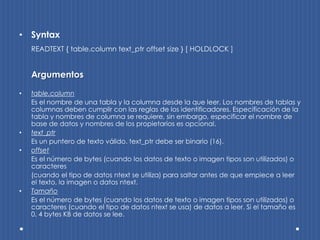 • Syntax
    READTEXT { table.column text_ptr offset size } [ HOLDLOCK ]


    Argumentos

•   table.column
    Es el nombre de una tabla y la columna desde la que leer. Los nombres de tablas y
    columnas deben cumplir con las reglas de los identificadores. Especificación de la
    tabla y nombres de columna se requiere, sin embargo, especificar el nombre de
    base de datos y nombres de los propietarios es opcional.
•   text_ptr
    Es un puntero de texto válido. text_ptr debe ser binario (16).
•   offset
    Es el número de bytes (cuando los datos de texto o imagen tipos son utilizados) o
    caracteres
    (cuando el tipo de datos ntext se utiliza) para saltar antes de que empiece a leer
    el texto, la imagen o datos ntext.
•   Tamaño
    Es el número de bytes (cuando los datos de texto o imagen tipos son utilizados) o
    caracteres (cuando el tipo de datos ntext se usa) de datos a leer. Si el tamaño es
    0, 4 bytes KB de datos se lee.
 