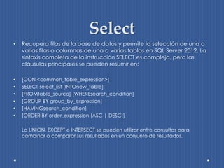 Select
•   Recupera filas de la base de datos y permite la selección de una o
    varias filas o columnas de una o varias tablas en SQL Server 2012. La
    sintaxis completa de la instrucción SELECT es compleja, pero las
    cláusulas principales se pueden resumir en:

•   [CON <common_table_expression>]
•   SELECT select_list [INTOnew_table]
•   [FROMtable_source] [WHEREsearch_condition]
•   [GROUP BY group_by_expression]
•   [HAVINGsearch_condition]
•   [ORDER BY order_expression [ASC | DESC]]

    La UNION, EXCEPT e INTERSECT se pueden utilizar entre consultas para
    combinar o comparar sus resultados en un conjunto de resultados.
 