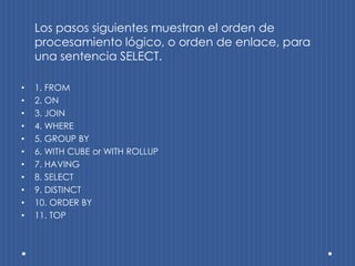 Los pasos siguientes muestran el orden de
    procesamiento lógico, o orden de enlace, para
    una sentencia SELECT.

•   1. FROM
•   2. ON
•   3. JOIN
•   4. WHERE
•   5. GROUP BY
•   6. WITH CUBE or WITH ROLLUP
•   7. HAVING
•   8. SELECT
•   9. DISTINCT
•   10. ORDER BY
•   11. TOP
 
