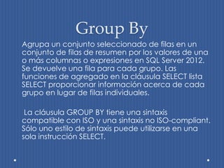 Group By
Agrupa un conjunto seleccionado de filas en un
conjunto de filas de resumen por los valores de una
o más columnas o expresiones en SQL Server 2012.
Se devuelve una fila para cada grupo. Las
funciones de agregado en la cláusula SELECT lista
SELECT proporcionar información acerca de cada
grupo en lugar de filas individuales.

 La cláusula GROUP BY tiene una sintaxis
compatible con ISO y una sintaxis no ISO-compliant.
Sólo uno estilo de sintaxis puede utilizarse en una
sola instrucción SELECT.
 