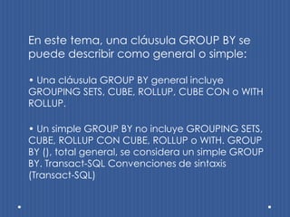 En este tema, una cláusula GROUP BY se
puede describir como general o simple:

• Una cláusula GROUP BY general incluye
GROUPING SETS, CUBE, ROLLUP, CUBE CON o WITH
ROLLUP.

• Un simple GROUP BY no incluye GROUPING SETS,
CUBE, ROLLUP CON CUBE, ROLLUP o WITH. GROUP
BY (), total general, se considera un simple GROUP
BY. Transact-SQL Convenciones de sintaxis
(Transact-SQL)
 