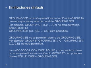 • Limitaciones sintaxis

  GROUPING SETS no están permitidos en la cláusula GROUP BY
  a menos que sean parte de una lista GROUPING SETS.
  Por ejemplo, GROUP BY C1, (C2, ..., Cn) no está permitido,
  pero GROUP BY
  GROUPING SETS (C1, (C2, ..., Cn)) está permitido.

  GROUPING SETS no se permiten dentro de GROUPING SETS.
  Por ejemplo, GROUP BY GROUPING SETS (C1, GROUPING SETS
  (C2, C3)) no está permitido.

  La no-ISO TODOS, CON CUBE, ROLLUP y con palabras clave
  no están permitidos en un cláusula GROUP BY con palabras
  claves ROLLUP, CUBE o GROUPING SETS.
 