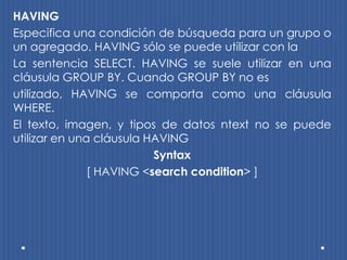HAVING
Especifica una condición de búsqueda para un grupo o
un agregado. HAVING sólo se puede utilizar con la
La sentencia SELECT. HAVING se suele utilizar en una
cláusula GROUP BY. Cuando GROUP BY no es
utilizado, HAVING se comporta como una cláusula
WHERE.
El texto, imagen, y tipos de datos ntext no se puede
utilizar en una cláusula HAVING
                          Syntax
               [ HAVING <search condition> ]
 
