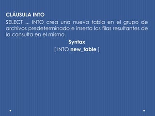 CLÁUSULA INTO
SELECT ... INTO crea una nueva tabla en el grupo de
archivos predeterminado e inserta las filas resultantes de
la consulta en el mismo.
                          Syntax
                    [ INTO new_table ]
 