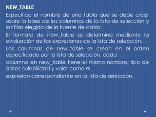 NEW_TABLE
Especifica el nombre de una tabla que se debe crear
sobre la base de las columnas de la lista de selección y
las filas elegido de la fuente de datos.
El formato de new_table se determina mediante la
evaluación de las expresiones de la lista de selección.
Las columnas de new_table se crean en el orden
especificado por la lista de selección. cada
columna en new_table tiene el mismo nombre, tipo de
datos nulabilidad y valor como el
expresión correspondiente en la lista de selección.
 