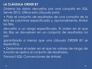 LA CLÁUSULA ORDER BY
Ordena los datos devueltos por una consulta en SQL
Server 2012. Utilice esta cláusula para:
• Pida el conjunto de resultados de una consulta de la
lista de columnas especificado y, opcionalmente, limitar
las filas
devuelto a un rango especificado. El orden en el que
las filas se devuelven en un conjunto de resultados no
son
garantizada a menos que una cláusula ORDER BY se
especifica.
• Determinar el orden en el que los valores de rango de
función se aplica al conjunto de resultados.
Transact-SQL Convenciones de sintaxis
 
