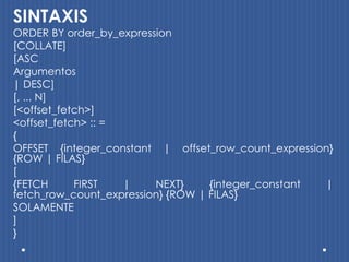 SINTAXIS
ORDER BY order_by_expression
[COLLATE]
[ASC
Argumentos
| DESC]
[, ... N]
[<offset_fetch>]
<offset_fetch> :: =
{
OFFSET {integer_constant | offset_row_count_expression}
{ROW | FILAS}
[
{FETCH      FIRST   |    NEXT}     {integer_constant |
fetch_row_count_expression} {ROW | FILAS}
SOLAMENTE
]
}
 