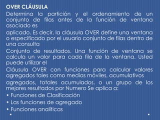 OVER CLÁUSULA
Determina la partición y el ordenamiento de un
conjunto de filas antes de la función de ventana
asociado es
aplicado. Es decir, la cláusula OVER define una ventana
o especificado por el usuario conjunto de filas dentro de
una consulta
Conjunto de resultados. Una función de ventana se
calcula un valor para cada fila de la ventana. Usted
puede utilizar el
Cláusula OVER con funciones para calcular valores
agregados tales como medias móviles, acumulativos
agregados, totales acumulados, o un grupo de los
mejores resultados por Numero Se aplica a:
• Funciones de Clasificación
• Las funciones de agregado
• Funciones analíticas
 