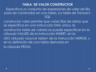 TABLA DE VALOR CONSTRUCTOR
  Especifica un conjunto de expresiones de valor de fila
 para ser construidos en una tabla. La tabla de Transact-
                           SQL
constructor valor permite que varias filas de datos que
se especifica en una instrucción DML único. la
constructor tabla de valores se puede especificar en la
cláusula VALUES de la instrucción INSERT, en la
USO cláusula <source tabla> de la instrucción MERGE, y
en la definición de una tabla derivada en
la cláusula FROM.
 
