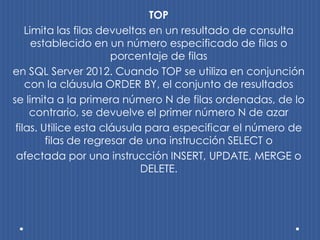 TOP
    Limita las filas devueltas en un resultado de consulta
      establecido en un número especificado de filas o
                       porcentaje de filas
en SQL Server 2012. Cuando TOP se utiliza en conjunción
    con la cláusula ORDER BY, el conjunto de resultados
se limita a la primera número N de filas ordenadas, de lo
     contrario, se devuelve el primer número N de azar
 filas. Utilice esta cláusula para especificar el número de
         filas de regresar de una instrucción SELECT o
 afectada por una instrucción INSERT, UPDATE, MERGE o
                             DELETE.
 