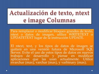 Para remplazar o modificar bloques grandes de texto,
ntext o datos de imagen, utilice WRITETEXT o
UPDATETEXT lugar de la instrucción UPDATE.

El ntext, text, y los tipos de datos de imagen se
quitará en una versión futura de Microsoft SQL
Server. Evite el uso de estos tipos de datos en nuevos
trabajos de desarrollo y piense en modificar
aplicaciones que las usan actualmente. Utilice
nvarchar (max), varchar (max), y varbinary (max).
 