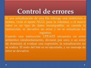 Control de errores
Si una actualización de una fila infringe una restricción o
norma, viola el ajuste NULL para la columna, o el nuevo
valor es un tipo de datos incompatible, se cancela la
instrucción, se devuelve un error y no se actualizan los
                            registros.
Cuando una instrucción UPDATE encuentra un error
aritmético (desbordamiento, división por cero, o un error
de dominio) al evaluar una expresión, la actualización no
se realiza. El resto del lote es no ejecutado, y un mensaje de
error se devuelve.
 