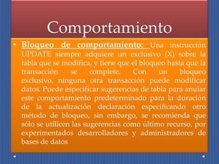Comportamiento
• Bloqueo de comportamiento: Una instrucción
 UPDATE siempre adquiere un exclusivo (X) sobre la
 tabla que se modifica, y tiene que el bloqueo hasta que la
 transacción     se     complete.   Con     un     bloqueo
 exclusivo, ninguna otra transacción puede modificar
 datos. Puede especificar sugerencias de tabla para anular
 este comportamiento predeterminado para la duración
 de la actualización declaración especificando otro
 método de bloqueo, sin embargo, se recomienda que
 sólo se utilicen las sugerencias como último recurso, por
 experimentados desarrolladores y administradores de
 bases de datos
 