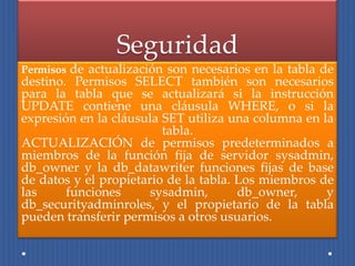 Seguridad
Permisos de actualización son necesarios en la tabla de
destino. Permisos SELECT también son necesarios
para la tabla que se actualizará si la instrucción
UPDATE contiene una cláusula WHERE, o si la
expresión en la cláusula SET utiliza una columna en la
                         tabla.
ACTUALIZACIÓN de permisos predeterminados a
miembros de la función fija de servidor sysadmin,
db_owner y la db_datawriter funciones fijas de base
de datos y el propietario de la tabla. Los miembros de
las     funciones      sysadmin,       db_owner,     y
db_securityadminroles, y el propietario de la tabla
pueden transferir permisos a otros usuarios.
 